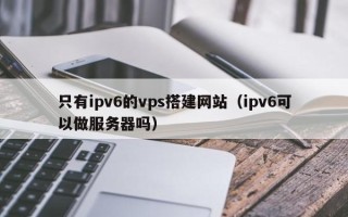 靖边只有ipv6的vps搭建网站（ipv6可以做服务器吗）
